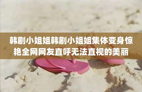 韩剧小姐姐韩剧小姐姐集体变身惊艳全网网友直呼无法直视的美丽