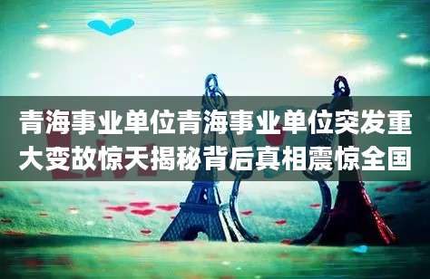 青海事业单位青海事业单位突发重大变故惊天揭秘背后真相震惊全国