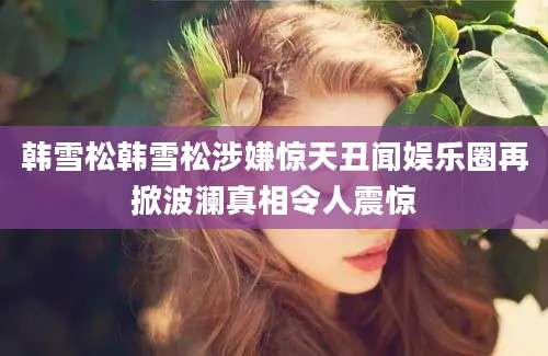韩雪松韩雪松涉嫌惊天丑闻娱乐圈再掀波澜真相令人震惊