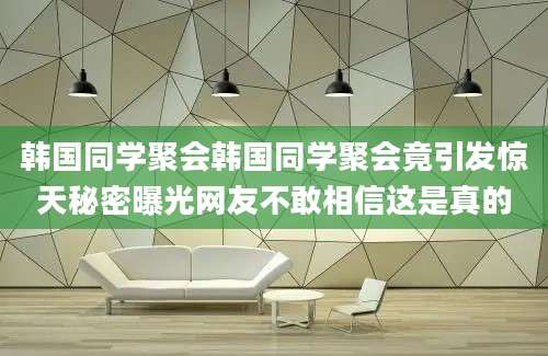 韩国同学聚会韩国同学聚会竟引发惊天秘密曝光网友不敢相信这是真的