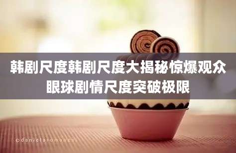 韩剧尺度韩剧尺度大揭秘惊爆观众眼球剧情尺度突破极限