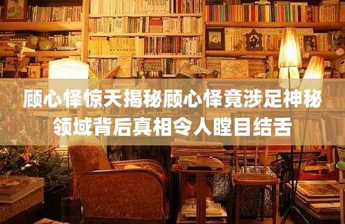 顾心怿惊天揭秘顾心怿竟涉足神秘领域背后真相令人瞠目结舌