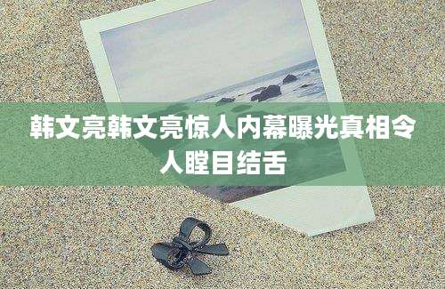 韩文亮韩文亮惊人内幕曝光真相令人瞠目结舌