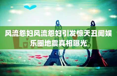 风流怨妇风流怨妇引发惊天丑闻娱乐圈地震真相曝光