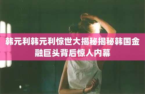 韩元利韩元利惊世大揭秘揭秘韩国金融巨头背后惊人内幕