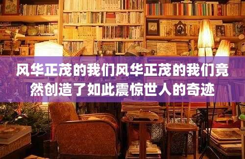 风华正茂的我们风华正茂的我们竟然创造了如此震惊世人的奇迹