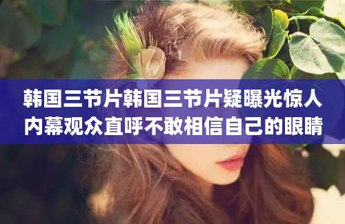 韩国三节片韩国三节片疑曝光惊人内幕观众直呼不敢相信自己的眼睛