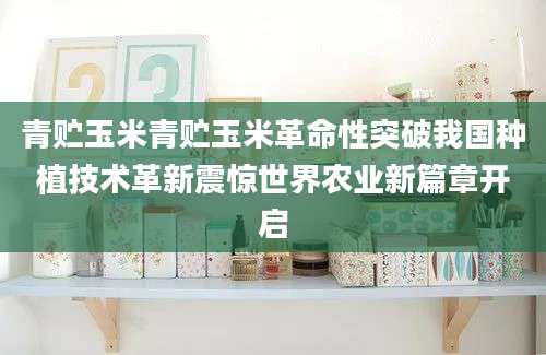 青贮玉米青贮玉米革命性突破我国种植技术革新震惊世界农业新篇章开启