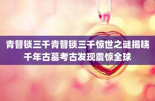 青簪锁三千青簪锁三千惊世之谜揭晓千年古墓考古发现震惊全球