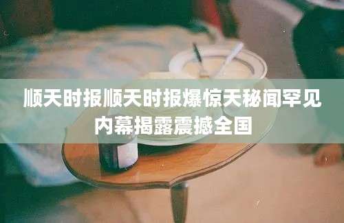 顺天时报顺天时报爆惊天秘闻罕见内幕揭露震撼全国
