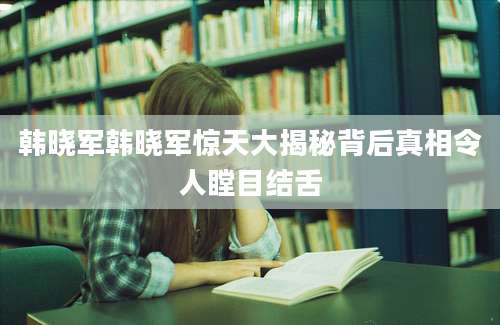 韩晓军韩晓军惊天大揭秘背后真相令人瞠目结舌