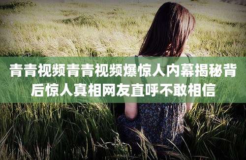 青青视频青青视频爆惊人内幕揭秘背后惊人真相网友直呼不敢相信