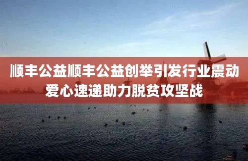 顺丰公益顺丰公益创举引发行业震动爱心速递助力脱贫攻坚战