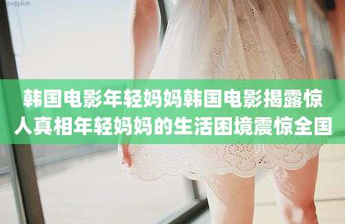 韩国电影年轻妈妈韩国电影揭露惊人真相年轻妈妈的生活困境震惊全国