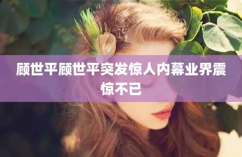 顾世平顾世平突发惊人内幕业界震惊不已