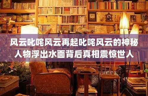 风云叱咤风云再起叱咤风云的神秘人物浮出水面背后真相震惊世人