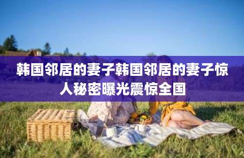 韩国邻居的妻子韩国邻居的妻子惊人秘密曝光震惊全国