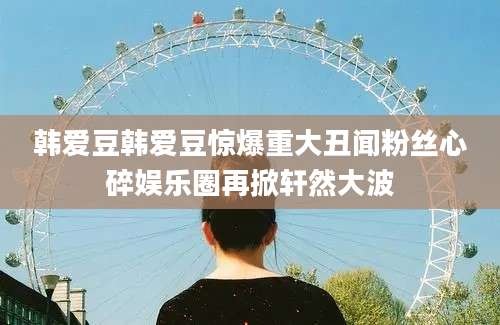 韩爱豆韩爱豆惊爆重大丑闻粉丝心碎娱乐圈再掀轩然大波
