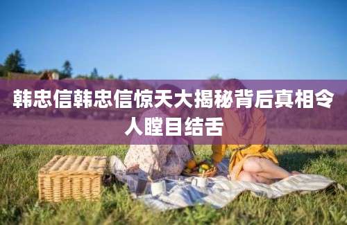 韩忠信韩忠信惊天大揭秘背后真相令人瞠目结舌