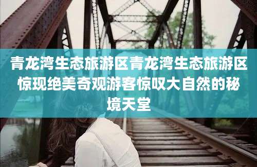 青龙湾生态旅游区青龙湾生态旅游区惊现绝美奇观游客惊叹大自然的秘境天堂