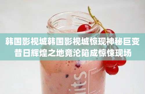 韩国影视城韩国影视城惊现神秘巨变昔日辉煌之地竟沦陷成惊悚现场