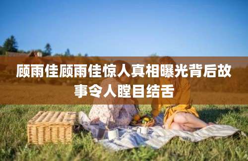顾雨佳顾雨佳惊人真相曝光背后故事令人瞠目结舌