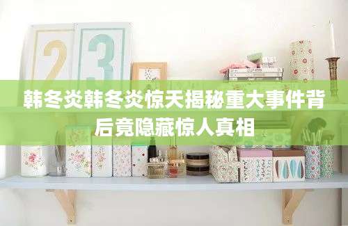 韩冬炎韩冬炎惊天揭秘重大事件背后竟隐藏惊人真相