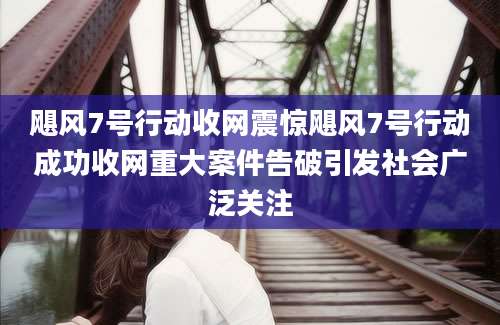飓风7号行动收网震惊飓风7号行动成功收网重大案件告破引发社会广泛关注
