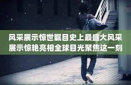 风采展示惊世瞩目史上最盛大风采展示惊艳亮相全球目光聚焦这一刻
