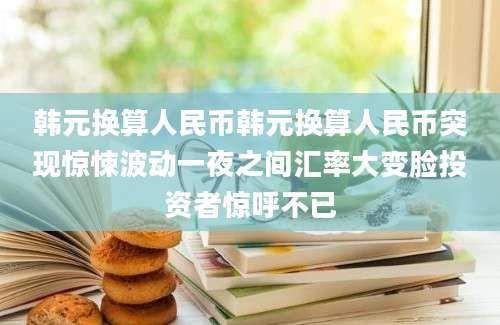 韩元换算人民币韩元换算人民币突现惊悚波动一夜之间汇率大变脸投资者惊呼不已