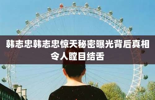 韩志忠韩志忠惊天秘密曝光背后真相令人瞠目结舌