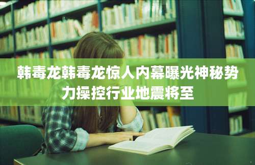 韩毒龙韩毒龙惊人内幕曝光神秘势力操控行业地震将至