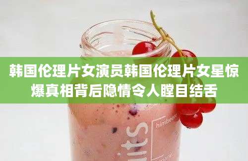 韩国伦理片女演员韩国伦理片女星惊爆真相背后隐情令人瞠目结舌