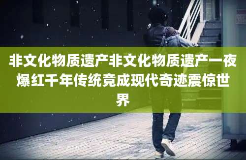 非文化物质遗产非文化物质遗产一夜爆红千年传统竟成现代奇迹震惊世界