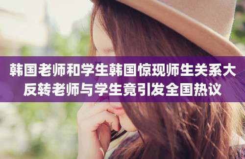 韩国老师和学生韩国惊现师生关系大反转老师与学生竟引发全国热议