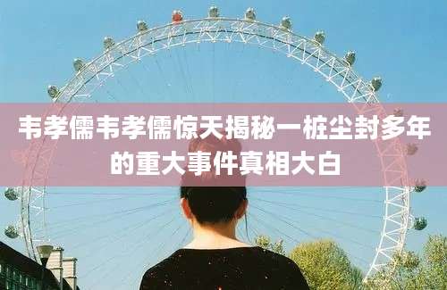 韦孝儒韦孝儒惊天揭秘一桩尘封多年的重大事件真相大白