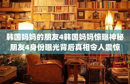 韩国妈妈的朋友4韩国妈妈惊曝神秘朋友4身份曝光背后真相令人震惊