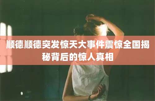 顺德顺德突发惊天大事件震惊全国揭秘背后的惊人真相