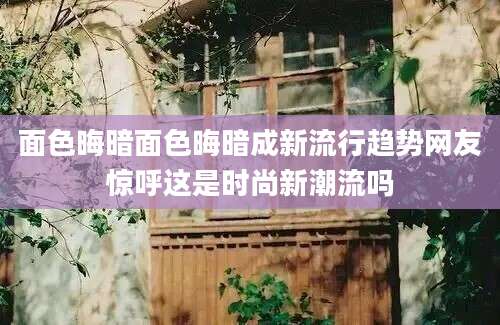 面色晦暗面色晦暗成新流行趋势网友惊呼这是时尚新潮流吗