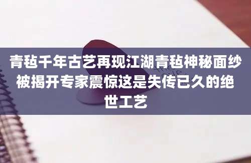 青毡千年古艺再现江湖青毡神秘面纱被揭开专家震惊这是失传已久的绝世工艺