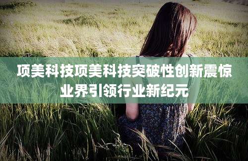 项美科技项美科技突破性创新震惊业界引领行业新纪元