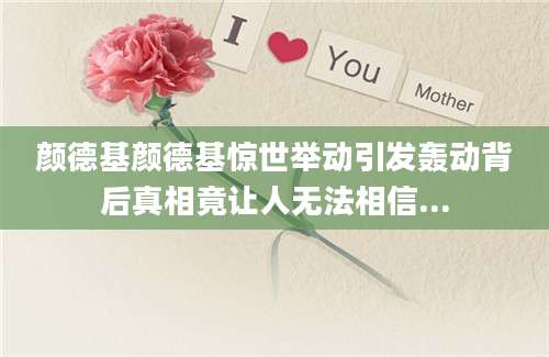 颜德基颜德基惊世举动引发轰动背后真相竟让人无法相信...
