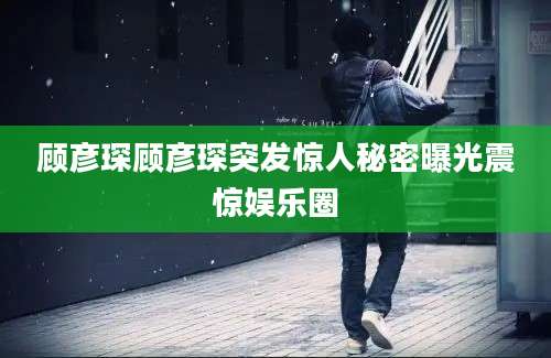 顾彦琛顾彦琛突发惊人秘密曝光震惊娱乐圈