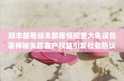 顺丰邮寄顺丰邮寄惊现重大失误包裹神秘失踪客户权益引发社会热议