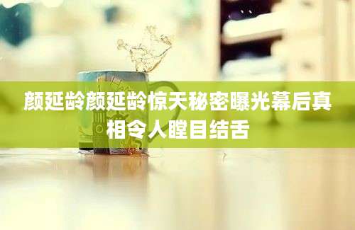 颜延龄颜延龄惊天秘密曝光幕后真相令人瞠目结舌