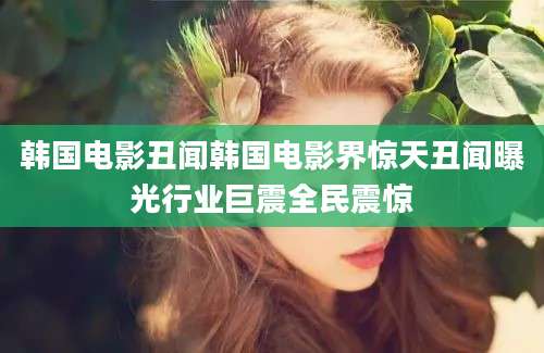韩国电影丑闻韩国电影界惊天丑闻曝光行业巨震全民震惊