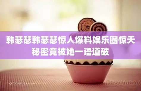 韩瑟瑟韩瑟瑟惊人爆料娱乐圈惊天秘密竟被她一语道破