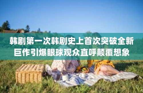 韩剧第一次韩剧史上首次突破全新巨作引爆眼球观众直呼颠覆想象
