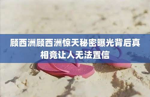顾西洲顾西洲惊天秘密曝光背后真相竟让人无法置信