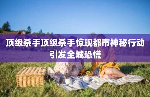 顶级杀手顶级杀手惊现都市神秘行动引发全城恐慌